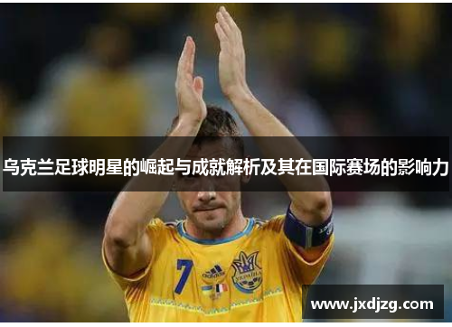 乌克兰足球明星的崛起与成就解析及其在国际赛场的影响力